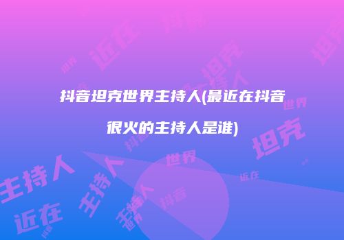 抖音坦克世界主持人(最近在抖音很火的主持人是谁)