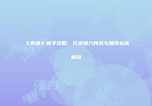 《原神》新手攻略：打造强力阵容与推荐必练角色