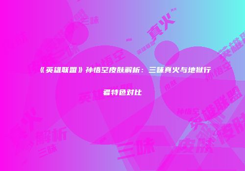 《英雄联盟》孙悟空皮肤解析：三味真火与地狱行者特色对比