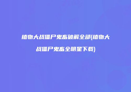 植物大战僵尸鬼畜破解全部(植物大战僵尸鬼畜全明星下载)
