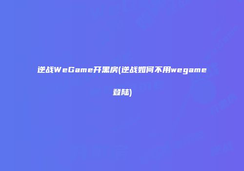 逆战WeGame开黑房(逆战如何不用wegame登陆)