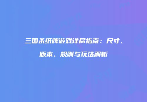 三国杀纸牌游戏详尽指南：尺寸、版本、规则与玩法解析