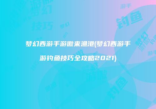 梦幻西游手游傲来渔港(梦幻西游手游钓鱼技巧全攻略2021)