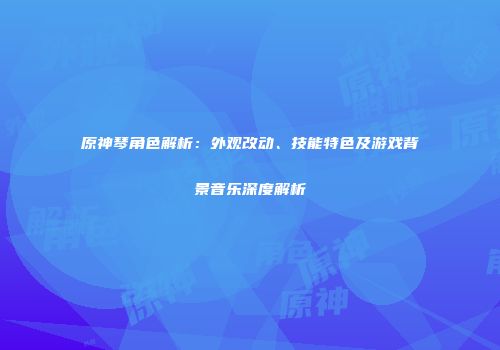 原神琴角色解析：外观改动、技能特色及游戏背景音乐深度解析