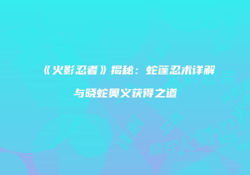 《火影忍者》揭秘：蛇蓬忍术详解与晓蛇奥义获得之道