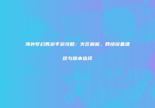 海外梦幻西游手游攻略：火区解析、网络设备建议与版本选择