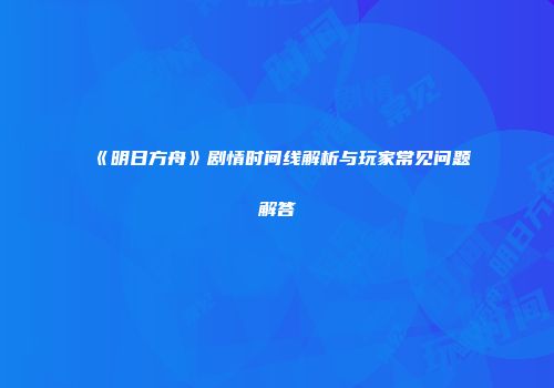 《明日方舟》剧情时间线解析与玩家常见问题解答