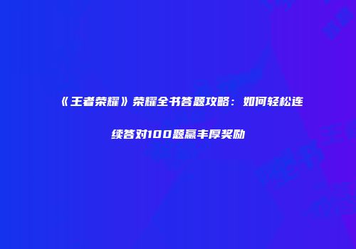 《王者荣耀》荣耀全书答题攻略：如何轻松连续答对100题赢丰厚奖励