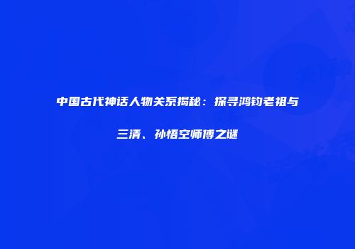 中国古代神话人物关系揭秘：探寻鸿钧老祖与三清、孙悟空师傅之谜