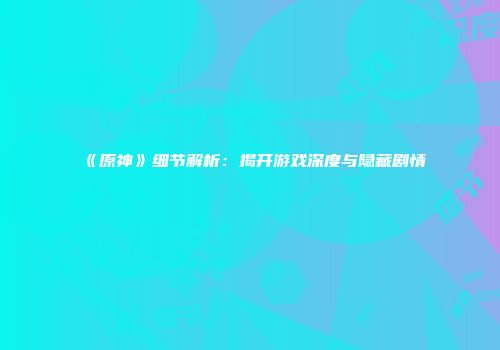 《原神》细节解析：揭开游戏深度与隐藏剧情