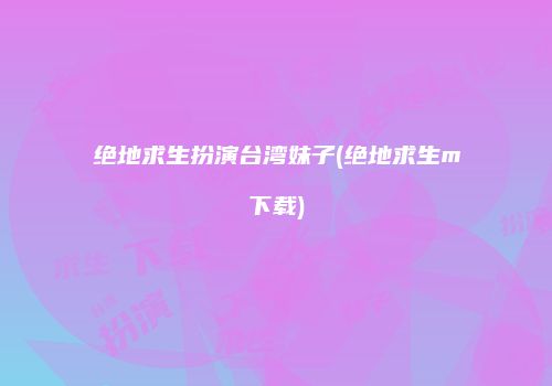 绝地求生扮演台湾妹子(绝地求生m下载)