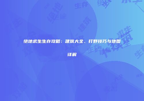 绝地求生生存攻略：建筑大全、打野技巧与地图详解