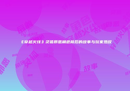 《穿越火线》灵狐邪恶角色背后的故事与玩家热议