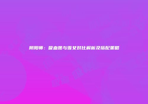 阴阳师：吸血姬与雪女对比解析及搭配策略