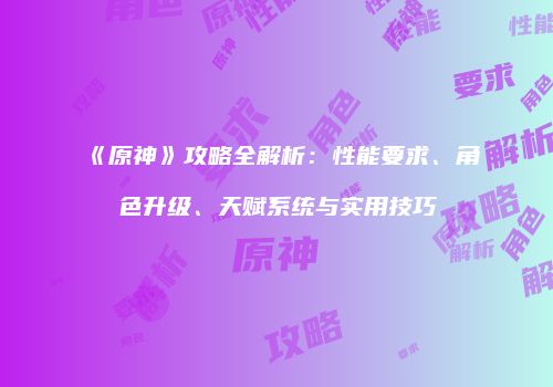 《原神》攻略全解析：性能要求、角色升级、天赋系统与实用技巧