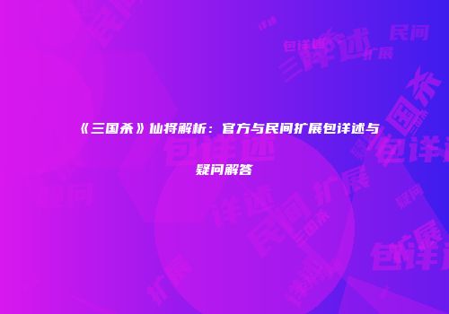 《三国杀》仙将解析：官方与民间扩展包详述与疑问解答