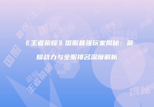 《王者荣耀》国服最强玩家揭秘：荣耀战力与全服排名深度解析