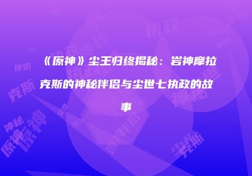 《原神》尘王归终揭秘：岩神摩拉克斯的神秘伴侣与尘世七执政的故事