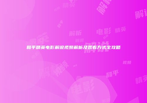 和平精英电影解说视频解析及观看方式全攻略