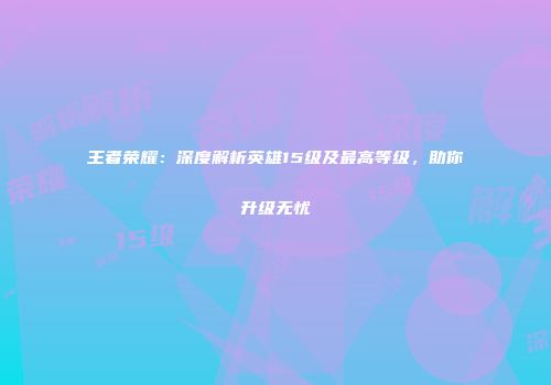 王者荣耀：深度解析英雄15级及最高等级，助你升级无忧