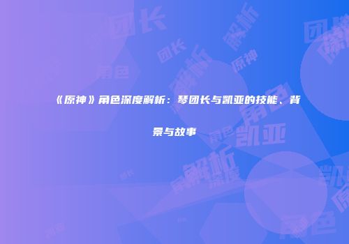 《原神》角色深度解析：琴团长与凯亚的技能、背景与故事