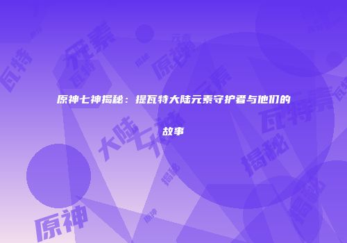 原神七神揭秘：提瓦特大陆元素守护者与他们的故事