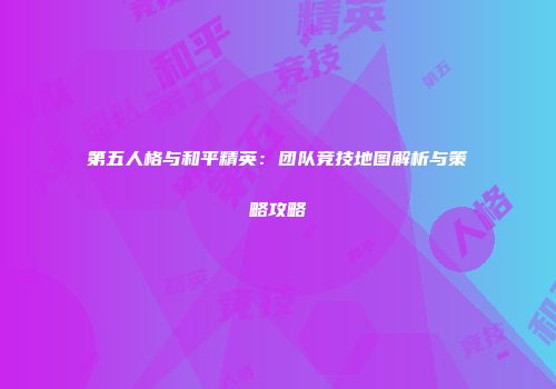 第五人格与和平精英：团队竞技地图解析与策略攻略