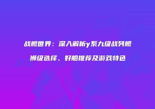战舰世界：深入解析y系九级战列舰狮级选择、好船推荐及游戏特色