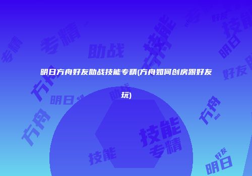 明日方舟好友助战技能专精(方舟如何创房跟好友玩)