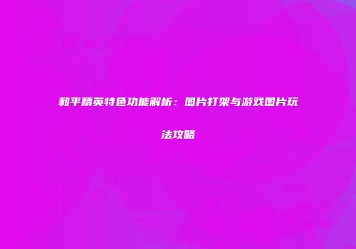 和平精英特色功能解析：图片打架与游戏图片玩法攻略