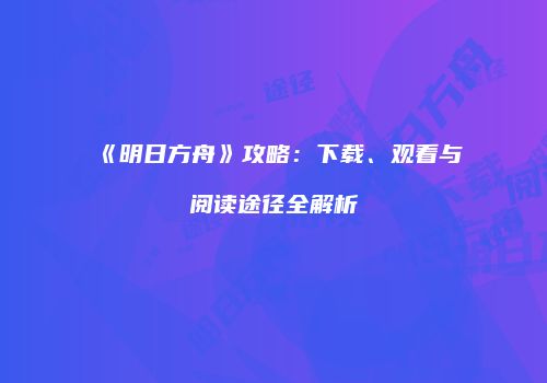 《明日方舟》攻略：下载、观看与阅读途径全解析