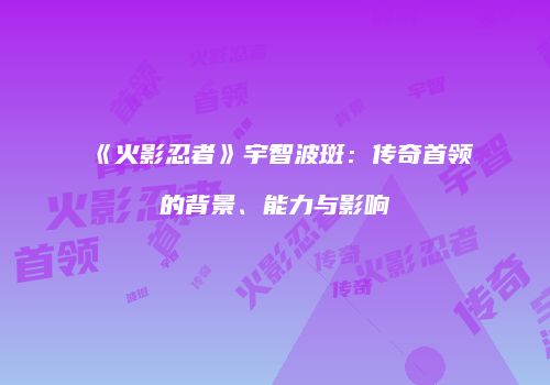 《火影忍者》宇智波斑：传奇首领的背景、能力与影响