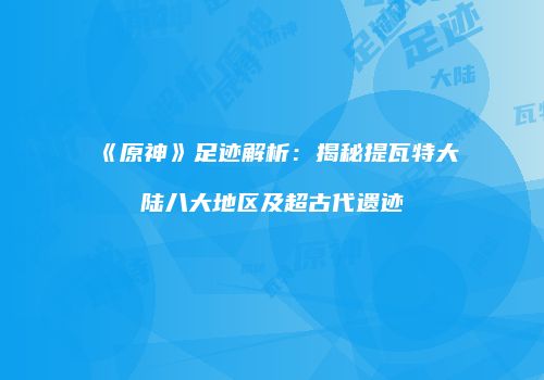 《原神》足迹解析：揭秘提瓦特大陆八大地区及超古代遗迹