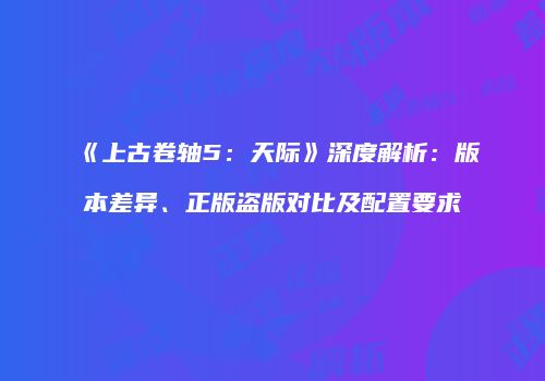 《上古卷轴5：天际》深度解析：版本差异、正版盗版对比及配置要求