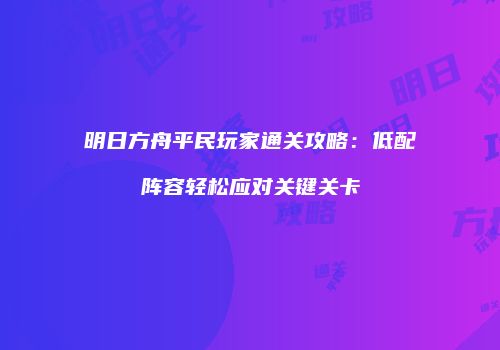 明日方舟平民玩家通关攻略：低配阵容轻松应对关键关卡