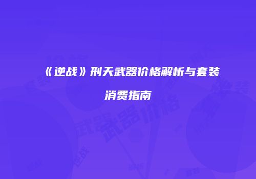 《逆战》刑天武器价格解析与套装消费指南