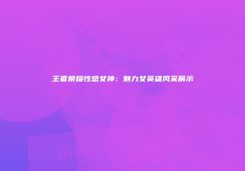 王者荣耀性感女神：魅力女英雄风采展示