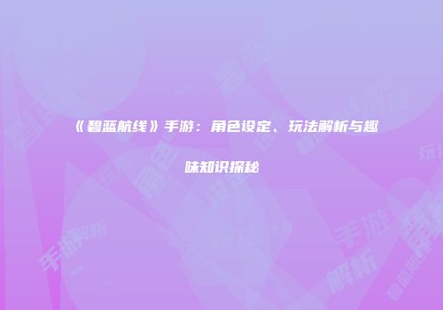 《碧蓝航线》手游：角色设定、玩法解析与趣味知识探秘