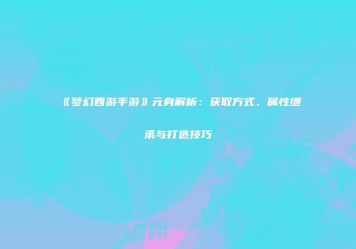 《梦幻西游手游》元身解析：获取方式、属性继承与打造技巧