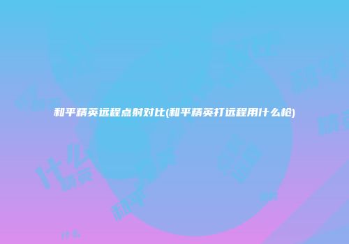 和平精英远程点射对比(和平精英打远程用什么枪)