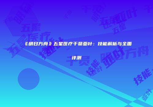 《明日方舟》五星医疗干员亚叶：技能解析与全面评测