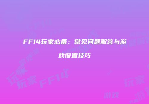 FF14玩家必备：常见问题解答与游戏设置技巧