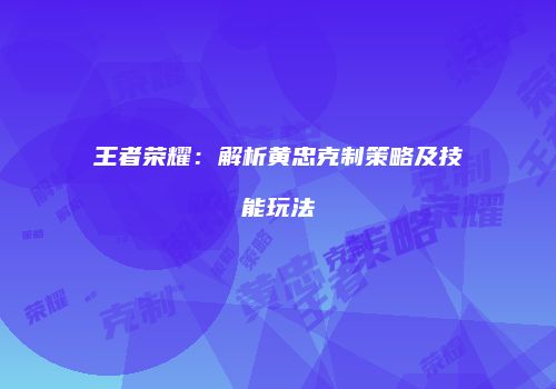 王者荣耀：解析黄忠克制策略及技能玩法