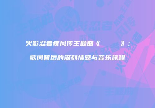 火影忍者疾风传主题曲《ラヴァーズ》：歌词背后的深刻情感与音乐旅程