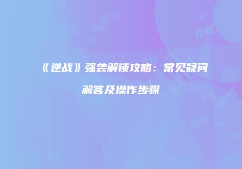 《逆战》强袭解锁攻略：常见疑问解答及操作步骤
