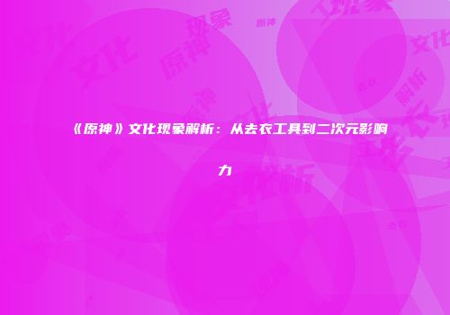 《原神》文化现象解析：从去衣工具到二次元影响力