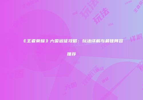 《王者荣耀》六国远征攻略：玩法详解与最佳阵容推荐