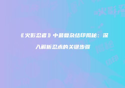 《火影忍者》中最复杂结印揭秘：深入解析忍术的关键步骤