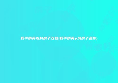 和平精英农村房子改造(和平精英p城房子名称)