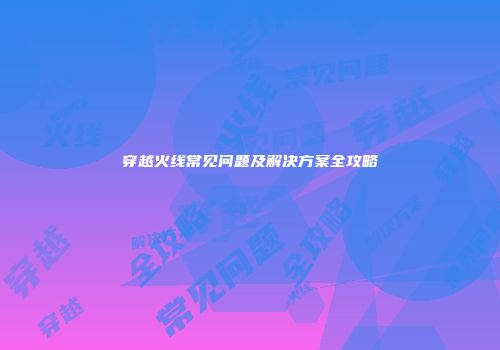 穿越火线常见问题及解决方案全攻略
